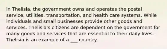 in Thelisia, the government owns and operates the postal service, utilities, transportation, and health care systems. While individuals and small businesses provide other goods and services, Thelisia's citizens are dependent on the government for many goods and services that are essential to their daily lives. Thelisia is an example of a ___ country.