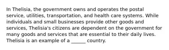 In Thelisia, the government owns and operates the postal service, utilities, transportation, and health care systems. While individuals and small businesses provide other goods and services, Thelisia's citizens are dependent on the government for many goods and services that are essential to their daily lives. Thelisia is an example of a ______ country.