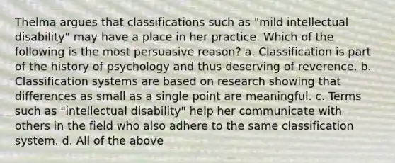 Thelma argues that classifications such as "mild intellectual disability" may have a place in her practice. Which of the following is the most persuasive reason? a. Classification is part of the history of psychology and thus deserving of reverence. b. Classification systems are based on research showing that differences as small as a single point are meaningful. c. Terms such as "intellectual disability" help her communicate with others in the field who also adhere to the same classification system. d. All of the above