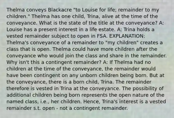 Thelma conveys Blackacre "to Louise for life; remainder to my children." Thelma has one child, Trina, alive at the time of the conveyance. What is the state of the title at the conveyance? A: Louise has a present interest in a life estate. A: Trina holds a vested remainder subject to open in FSA. EXPLANATION: Thelma's conveyance of a remainder to "my children" creates a class that is open. Thelma could have more children after the conveyance who would join the class and share in the remainder. Why isn't this a contingent remainder? A: If Thelma had no children at the time of the conveyance, the remainder would have been contingent on any unborn children being born. But at the conveyance, there is a born child, Trina. The remainder therefore is vested in Trina at the conveyance. The possibility of additional children being born represents the open nature of the named class, i.e., her children. Hence, Trina's interest is a vested remainder s.t. open - not a contingent remainder.