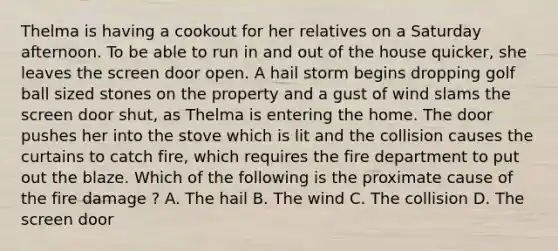 Thelma is having a cookout for her relatives on a Saturday afternoon. To be able to run in and out of the house quicker, she leaves the screen door open. A hail storm begins dropping golf ball sized stones on the property and a gust of wind slams the screen door shut, as Thelma is entering the home. The door pushes her into the stove which is lit and the collision causes the curtains to catch fire, which requires the fire department to put out the blaze. Which of the following is the proximate cause of the fire damage ? A. The hail B. The wind C. The collision D. The screen door