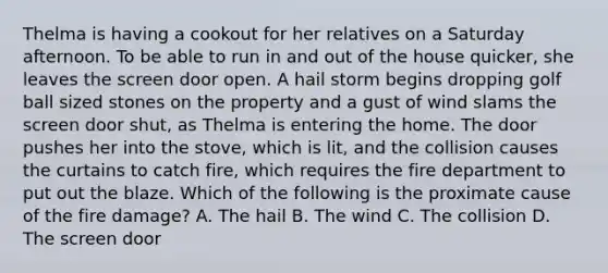 Thelma is having a cookout for her relatives on a Saturday afternoon. To be able to run in and out of the house quicker, she leaves the screen door open. A hail storm begins dropping golf ball sized stones on the property and a gust of wind slams the screen door shut, as Thelma is entering the home. The door pushes her into the stove, which is lit, and the collision causes the curtains to catch fire, which requires the fire department to put out the blaze. Which of the following is the proximate cause of the fire damage? A. The hail B. The wind C. The collision D. The screen door