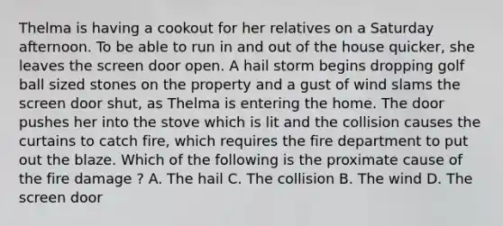 Thelma is having a cookout for her relatives on a Saturday afternoon. To be able to run in and out of the house quicker, she leaves the screen door open. A hail storm begins dropping golf ball sized stones on the property and a gust of wind slams the screen door shut, as Thelma is entering the home. The door pushes her into the stove which is lit and the collision causes the curtains to catch fire, which requires the fire department to put out the blaze. Which of the following is the proximate cause of the fire damage ? A. The hail C. The collision B. The wind D. The screen door