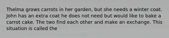 Thelma grows carrots in her garden, but she needs a winter coat. John has an extra coat he does not need but would like to bake a carrot cake. The two find each other and make an exchange. This situation is called the