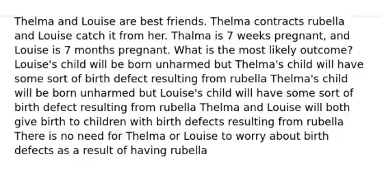 Thelma and Louise are best friends. Thelma contracts rubella and Louise catch it from her. Thalma is 7 weeks pregnant, and Louise is 7 months pregnant. What is the most likely outcome? Louise's child will be born unharmed but Thelma's child will have some sort of birth defect resulting from rubella Thelma's child will be born unharmed but Louise's child will have some sort of birth defect resulting from rubella Thelma and Louise will both give birth to children with birth defects resulting from rubella There is no need for Thelma or Louise to worry about birth defects as a result of having rubella