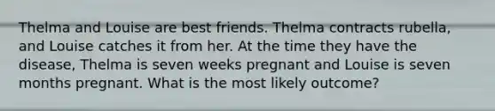 Thelma and Louise are best friends. Thelma contracts rubella, and Louise catches it from her. At the time they have the disease, Thelma is seven weeks pregnant and Louise is seven months pregnant. What is the most likely outcome?