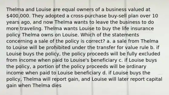 Thelma and Louise are equal owners of a business valued at 400,000. They adopted a cross-purchase buy-sell plan over 10 years ago, and now Thelma wants to leave the business to do more traveling. Thelma wants Louise to buy the life insurance policy Thelma owns on Louise. Which of the statements concerning a sale of the policy is correct? a. a sale from Thelma to Louise will be prohibited under the transfer for value rule b. if Louise buys the policy, the policy proceeds will be fully excluded from income when paid to Louise's beneficiary c. if Louise buys the policy, a portion of the policy proceeds will be ordinary income when paid to Louise beneficiary d. if Louise buys the policy, Thelma will report gain, and Louise will later report capital gain when Thelma dies