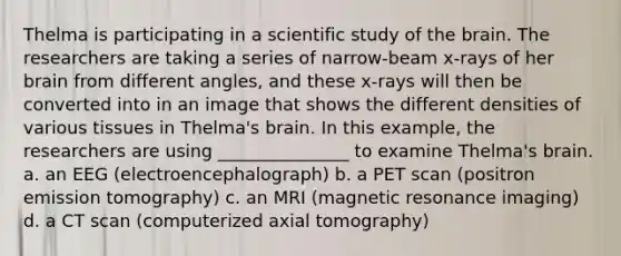 Thelma is participating in a scientific study of the brain. The researchers are taking a series of narrow-beam x-rays of her brain from different angles, and these x-rays will then be converted into in an image that shows the different densities of various tissues in Thelma's brain. In this example, the researchers are using _______________ to examine Thelma's brain. a. an EEG (electroencephalograph) b. a PET scan (positron emission tomography) c. an MRI (magnetic resonance imaging) d. a CT scan (computerized axial tomography)