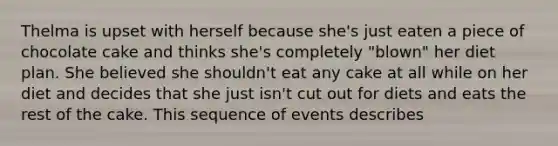 Thelma is upset with herself because she's just eaten a piece of chocolate cake and thinks she's completely "blown" her diet plan. She believed she shouldn't eat any cake at all while on her diet and decides that she just isn't cut out for diets and eats the rest of the cake. This sequence of events describes