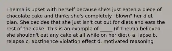 Thelma is upset with herself because she's just eaten a piece of chocolate cake and thinks she's completely "blown" her diet plan. She decides that she just isn't cut out for diets and eats the rest of the cake. This is an example of _____ (if Thelma believed she shouldn't eat any cake at all while on her diet). a. lapse b. relapse c. abstinence-violation effect d. motivated reasoning