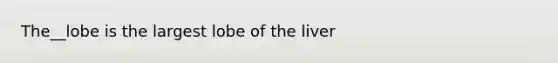 The__lobe is the largest lobe of the liver