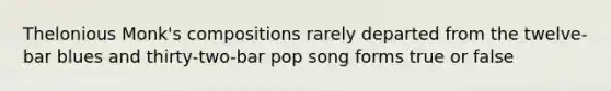 Thelonious Monk's compositions rarely departed from the twelve- bar blues and thirty-two-bar pop song forms true or false