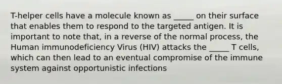 T-helper cells have a molecule known as _____ on their surface that enables them to respond to the targeted antigen. It is important to note that, in a reverse of the normal process, the Human immunodeficiency Virus (HIV) attacks the _____ T cells, which can then lead to an eventual compromise of the immune system against opportunistic infections