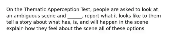 On the Thematic Apperception Test, people are asked to look at an ambiguous scene and ______. report what it looks like to them tell a story about what has, is, and will happen in the scene explain how they feel about the scene all of these options