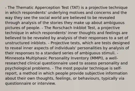 - The Thematic Apperception Test (TAT) is a projective technique in which respondents' underlying motives and concerns and the way they see the social world are believed to be revealed through analysis of the stories they make up about ambiguous pictures of people. - The Rorschach Inkblot Test, a projective technique in which respondents' inner thoughts and feelings are believed to be revealed by analysis of their responses to a set of unstructured inkblots. - Projective tests, which are tests designed to reveal inner aspects of individuals' personalities by analysis of their responses to a standard series of ambiguous stimuli. - Minnesota Multiphasic Personality Inventory (MMPI), a well-researched clinical questionnaire used to assess personality and psychological problems. - The most popular technique is self-report, a method in which people provide subjective information about their own thoughts, feelings, or behaviours, typically via questionnaire or interview.