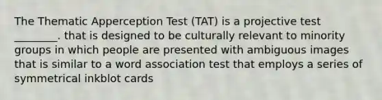 The Thematic Apperception Test (TAT) is a projective test ________. that is designed to be culturally relevant to minority groups in which people are presented with ambiguous images that is similar to a word association test that employs a series of symmetrical inkblot cards