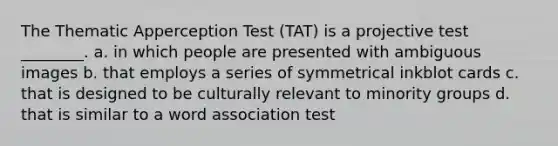 The Thematic Apperception Test (TAT) is a projective test ________. a. in which people are presented with ambiguous images b. that employs a series of symmetrical inkblot cards c. that is designed to be culturally relevant to minority groups d. that is similar to a word association test