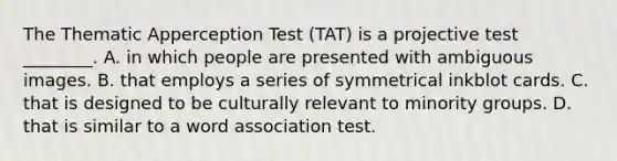 The Thematic Apperception Test (TAT) is a projective test ________. A. in which people are presented with ambiguous images. B. that employs a series of symmetrical inkblot cards. C. that is designed to be culturally relevant to minority groups. D. that is similar to a word association test.