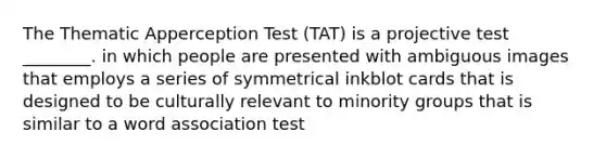 The Thematic Apperception Test (TAT) is a projective test ________. in which people are presented with ambiguous images that employs a series of symmetrical inkblot cards that is designed to be culturally relevant to minority groups that is similar to a word association test