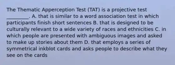 The Thematic Apperception Test (TAT) is a projective test _________. A. that is similar to a word association test in which participants finish short sentences B. that is designed to be culturally relevant to a wide variety of races and ethnicities C. in which people are presented with ambiguous images and asked to make up stories about them D. that employs a series of symmetrical inkblot cards and asks people to describe what they see on the cards