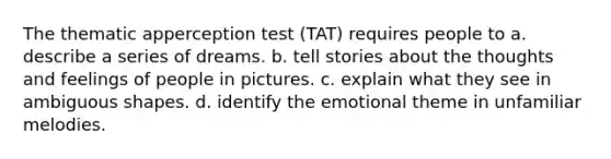 The thematic apperception test (TAT) requires people to a. describe a series of dreams. b. tell stories about the thoughts and feelings of people in pictures. c. explain what they see in ambiguous shapes. d. identify the emotional theme in unfamiliar melodies.