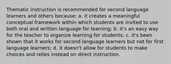 Thematic instruction is recommended for second language learners and others because: a. it creates a meaningful conceptual framework within which students are invited to use both oral and written language for learning; b. it's an easy way for the teacher to organize learning for students; c. it's been shown that it works for second language learners but not for first language learners; d. it doesn't allow for students to make choices and relies instead on direct instruction.