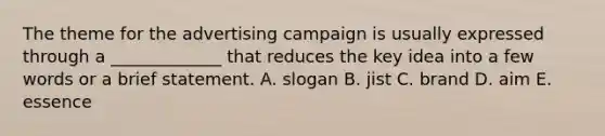 The theme for the advertising campaign is usually expressed through a _____________ that reduces the key idea into a few words or a brief statement. A. slogan B. jist C. brand D. aim E. essence