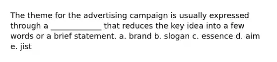 The theme for the advertising campaign is usually expressed through a _____________ that reduces the key idea into a few words or a brief statement. a. brand b. slogan c. essence d. aim e. jist