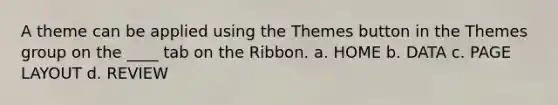 A theme can be applied using the Themes button in the Themes group on the ____ tab on the Ribbon. a. HOME b. DATA c. PAGE LAYOUT d. REVIEW