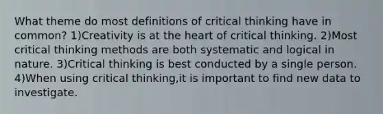 What theme do most definitions of critical thinking have in common? 1)Creativity is at the heart of critical thinking. 2)Most critical thinking methods are both systematic and logical in nature. 3)Critical thinking is best conducted by a single person. 4)When using critical thinking,it is important to find new data to investigate.