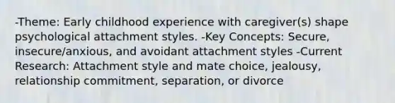 -Theme: Early childhood experience with caregiver(s) shape psychological attachment styles. -Key Concepts: Secure, insecure/anxious, and avoidant attachment styles -Current Research: Attachment style and mate choice, jealousy, relationship commitment, separation, or divorce