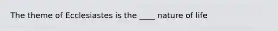 The theme of Ecclesiastes is the ____ nature of life