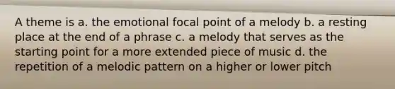 A theme is a. the emotional focal point of a melody b. a resting place at the end of a phrase c. a melody that serves as the starting point for a more extended piece of music d. the repetition of a melodic pattern on a higher or lower pitch