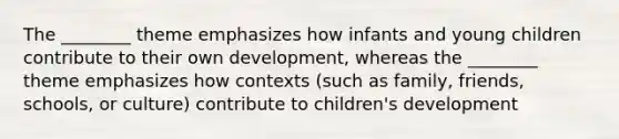 The ________ theme emphasizes how infants and young children contribute to their own development, whereas the ________ theme emphasizes how contexts (such as family, friends, schools, or culture) contribute to children's development