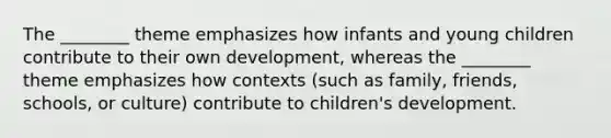 The ________ theme emphasizes how infants and young children contribute to their own development, whereas the ________ theme emphasizes how contexts (such as family, friends, schools, or culture) contribute to children's development.