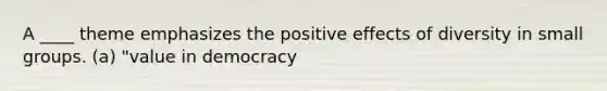 A ____ theme emphasizes the positive effects of diversity in small groups. (a) "value in democracy