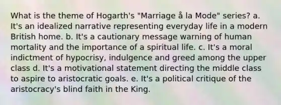 What is the theme of Hogarth's "Marriage å la Mode" series? a. It's an idealized narrative representing everyday life in a modern British home. b. It's a cautionary message warning of human mortality and the importance of a spiritual life. c. It's a moral indictment of hypocrisy, indulgence and greed among the upper class d. It's a motivational statement directing the middle class to aspire to aristocratic goals. e. It's a political critique of the aristocracy's blind faith in the King.