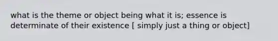 what is the theme or object being what it is; essence is determinate of their existence [ simply just a thing or object]