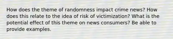 How does the theme of randomness impact crime news? How does this relate to the idea of risk of victimization? What is the potential effect of this theme on news consumers? Be able to provide examples.