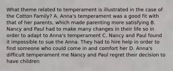 What theme related to temperament is illustrated in the case of the Cotton Family? A. Anna's temperament was a good fit with that of her parents, which made parenting more satisfying B. Nancy and Paul had to make many changes in their life so in order to adapt to Anna's temperament C. Nancy and Paul found it impossible to sue the Anna. They had to hire help in order to find someone who could come in and comfort her D. Anna's difficult temperament me Nancy and Paul regret their decision to have children