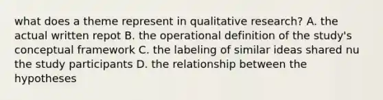 what does a theme represent in qualitative research? A. the actual written repot B. the operational definition of the study's conceptual framework C. the labeling of similar ideas shared nu the study participants D. the relationship between the hypotheses