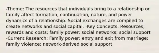 -Theme: The resources that individuals bring to a relationship or family affect formation, continuation, nature, and power dynamics of a relationship. Social exchanges are compiled to create networks and social capital. -Key Concepts: Resources; rewards and costs; family power; social networks; social support -Current Research: Family power; entry and exit from marriage; family violence; network-derived social support