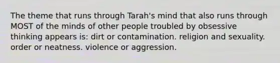 The theme that runs through Tarah's mind that also runs through MOST of the minds of other people troubled by obsessive thinking appears is: dirt or contamination. religion and sexuality. order or neatness. violence or aggression.