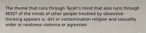 The theme that runs through Tarah's mind that also runs through MOST of the minds of other people troubled by obsessive thinking appears is: dirt or contamination religion and sexuality order or neatness violence or agression