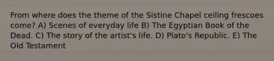 From where does the theme of the Sistine Chapel ceiling frescoes come? A) Scenes of everyday life B) The Egyptian Book of the Dead. C) The story of the artist's life. D) Plato's Republic. E) The Old Testament