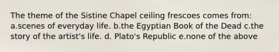 The theme of the Sistine Chapel ceiling frescoes comes from: a.scenes of everyday life. b.the Egyptian Book of the Dead c.the story of the artist's life. d. Plato's Republic e.none of the above