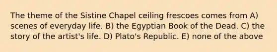 The theme of the Sistine Chapel ceiling frescoes comes from A) scenes of everyday life. B) the Egyptian Book of the Dead. C) the story of the artist's life. D) Plato's Republic. E) none of the above