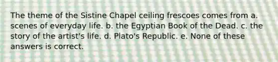 The theme of the Sistine Chapel ceiling frescoes comes from a. scenes of everyday life. b. the Egyptian Book of the Dead. c. the story of the artist's life. d. Plato's Republic. e. None of these answers is correct.