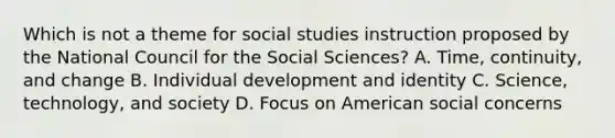 Which is not a theme for social studies instruction proposed by the National Council for the Social Sciences? A. Time, continuity, and change B. Individual development and identity C. Science, technology, and society D. Focus on American social concerns