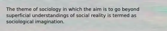 The theme of sociology in which the aim is to go beyond superficial understandings of social reality is termed as sociological imagination.